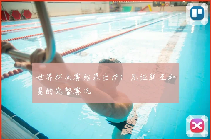 世界杯决赛结果出炉:见证新王加冕的完整赛况