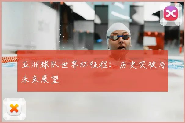 亚洲球队世界杯征程:历史突破与未来展望