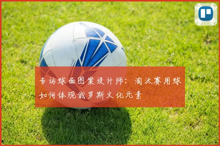 专访球面图案设计师:淘汰赛用球如何体现俄罗斯文化元素