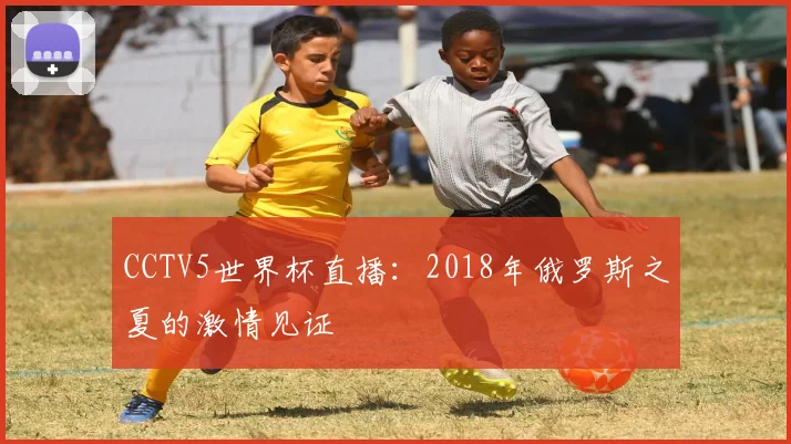 CCTV5世界杯直播:2018年俄罗斯之夏的激情见证