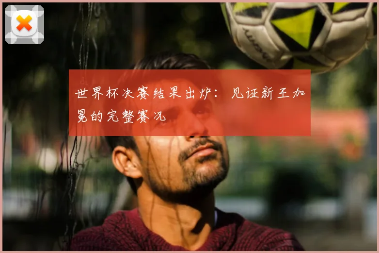 世界杯决赛结果出炉:见证新王加冕的完整赛况
