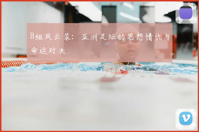 B组风云录：亚洲足坛的恩怨情仇与命运对决