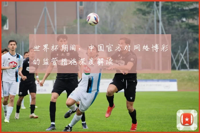 世界杯期间,中国官方对网络博彩的监管措施深度解读