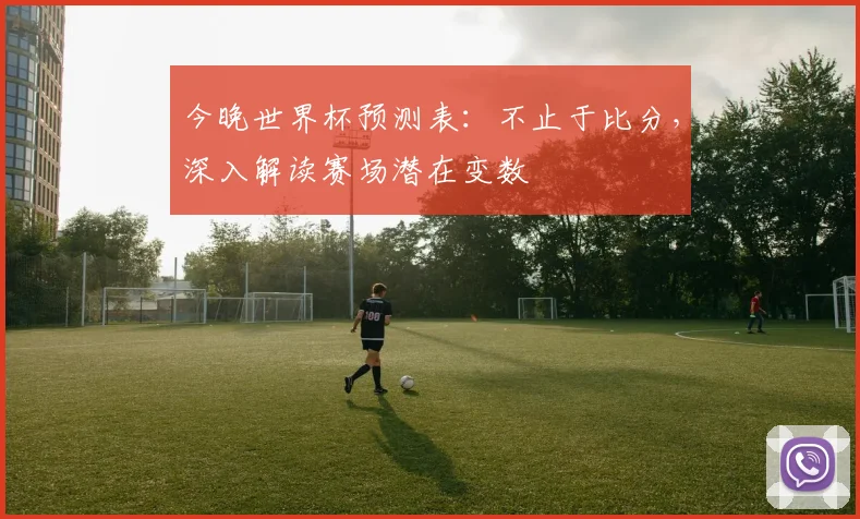 今晚世界杯预测表:不止于比分,深入解读赛场潜在变数