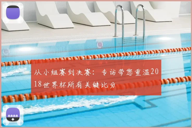 从小组赛到决赛:专访带您重温2018世界杯所有关键比分