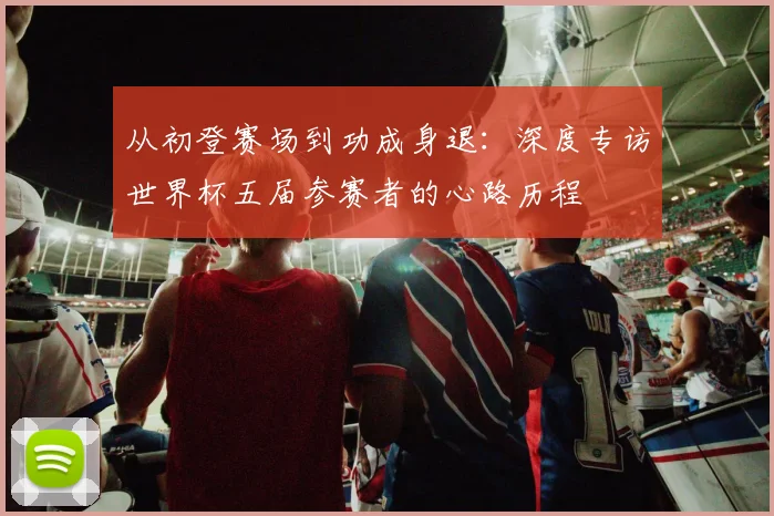 从初登赛场到功成身退:深度专访世界杯五届参赛者的心路历程