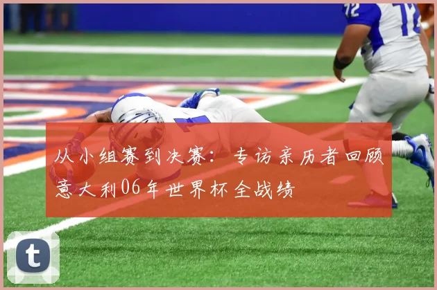 从小组赛到决赛:专访亲历者回顾意大利06年世界杯全战绩
