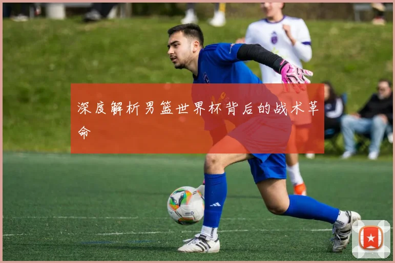 深度解析男篮世界杯背后的战术革命