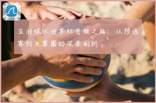 亚洲球队世界杯晋级之路：从预选赛到决赛圈的深度剖析