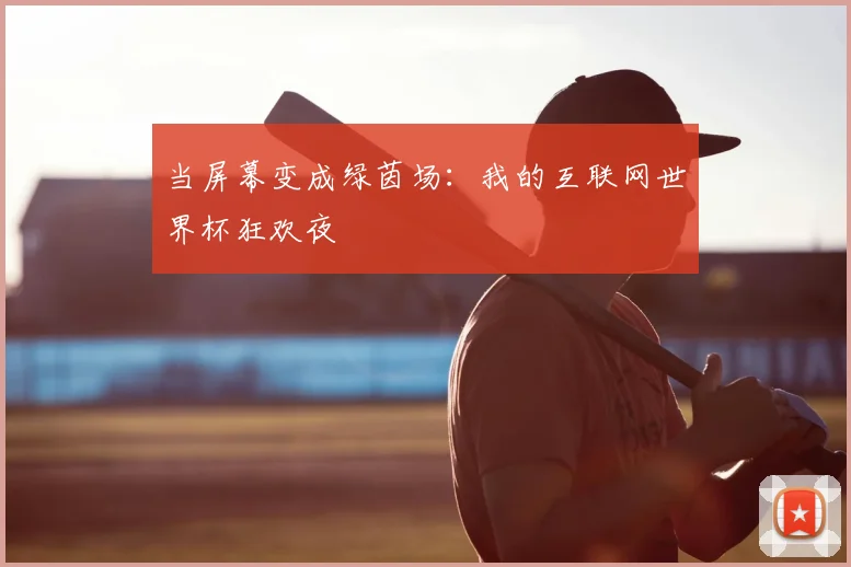 当屏幕变成绿茵场:我的互联网世界杯狂欢夜
