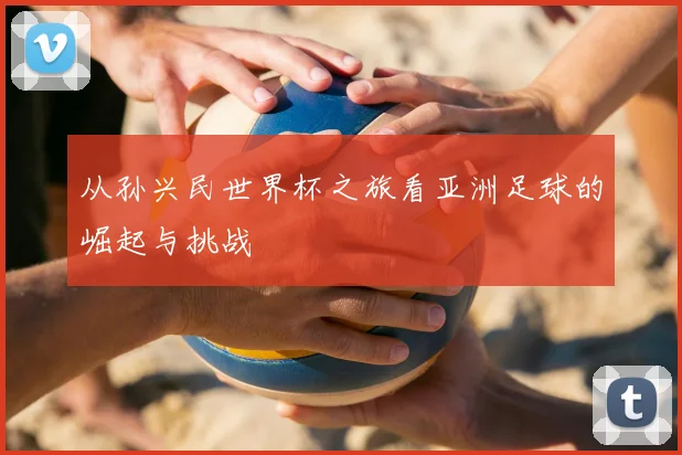 从孙兴民世界杯之旅看亚洲足球的崛起与挑战