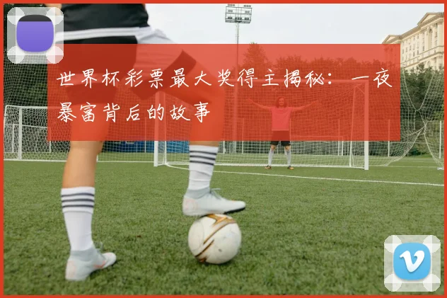 世界杯彩票最大奖得主揭秘：一夜暴富背后的故事