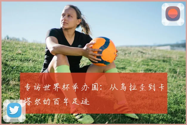 专访世界杯举办国:从乌拉圭到卡塔尔的百年足迹