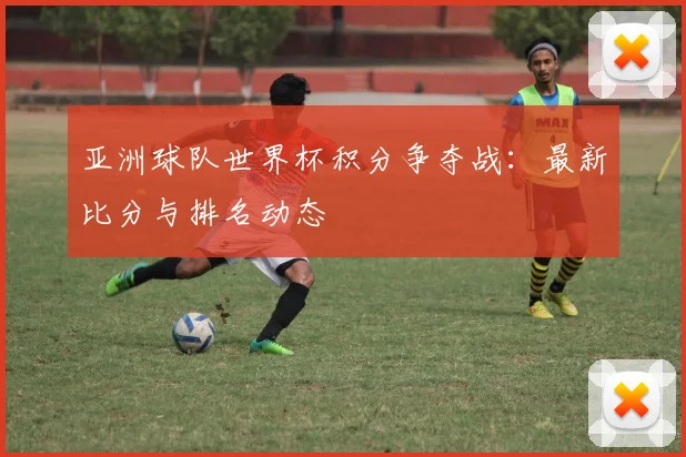 亚洲球队世界杯积分争夺战:最新比分与排名动态