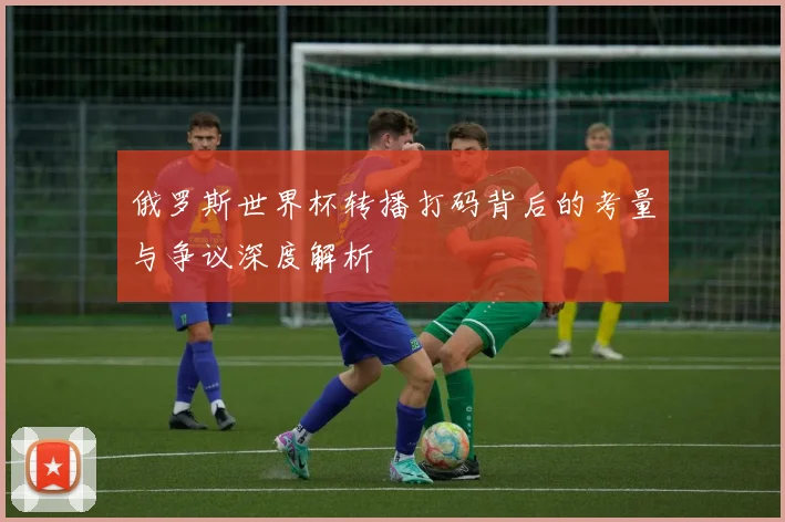 俄罗斯世界杯转播打码背后的考量与争议深度解析
