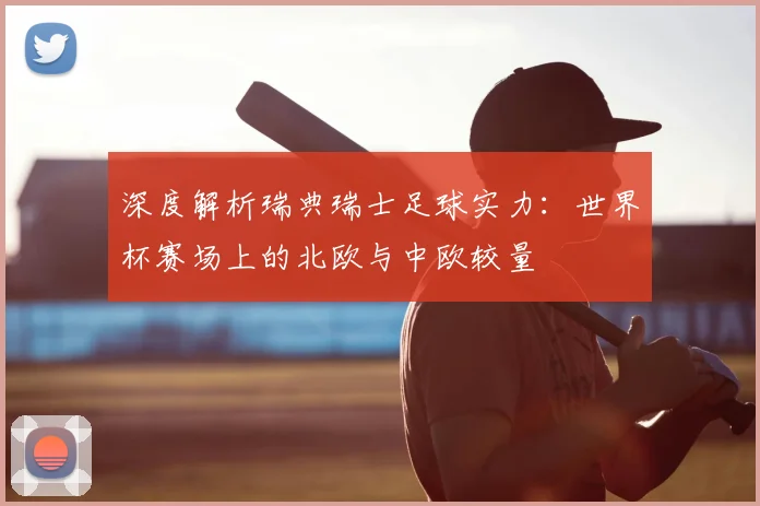深度解析瑞典瑞士足球实力：世界杯赛场上的北欧与中欧较量