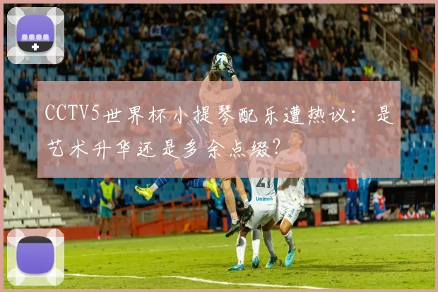 CCTV5世界杯小提琴配乐遭热议:是艺术升华还是多余点缀?