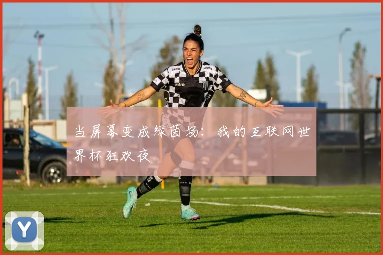 当屏幕变成绿茵场:我的互联网世界杯狂欢夜