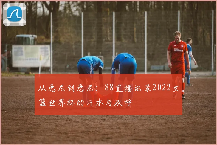 从悉尼到悉尼:88直播记录2022女篮世界杯的汗水与欢呼