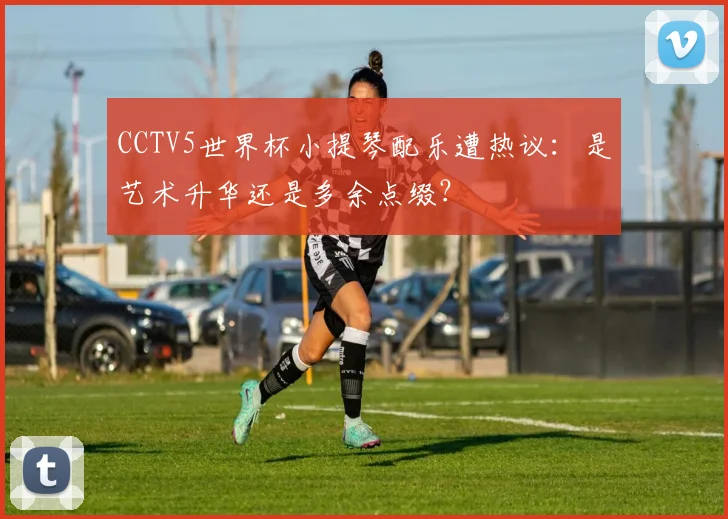 CCTV5世界杯小提琴配乐遭热议:是艺术升华还是多余点缀?